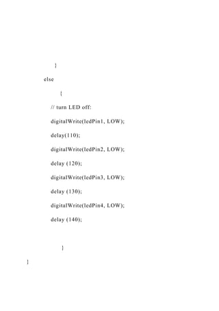 }
else
{
// turn LED off:
digitalWrite(ledPin1, LOW);
delay(110);
digitalWrite(ledPin2, LOW);
delay (120);
digitalWrite(ledPin3, LOW);
delay (130);
digitalWrite(ledPin4, LOW);
delay (140);
}
}
 