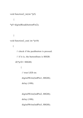 void function2_in(int *p5)
{
*p5=digitalRead(buttonPin2);
}
void function2_out( int *p10)
{
// check if the pushbutton is pressed.
// if it is, the buttonState is HIGH:
if(*p10==HIGH)
{
// trun LED on:
digitalWrite(ledPin1, HIGH);
delay (100);
digitalWrite(ledPin2, HIGH);
delay (100);
digitalWrite(ledPin3, HIGH);
 
