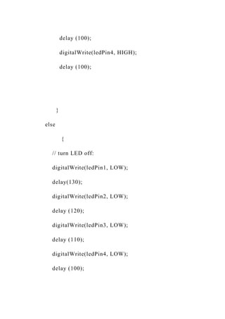 delay (100);
digitalWrite(ledPin4, HIGH);
delay (100);
}
else
{
// turn LED off:
digitalWrite(ledPin1, LOW);
delay(130);
digitalWrite(ledPin2, LOW);
delay (120);
digitalWrite(ledPin3, LOW);
delay (110);
digitalWrite(ledPin4, LOW);
delay (100);
 