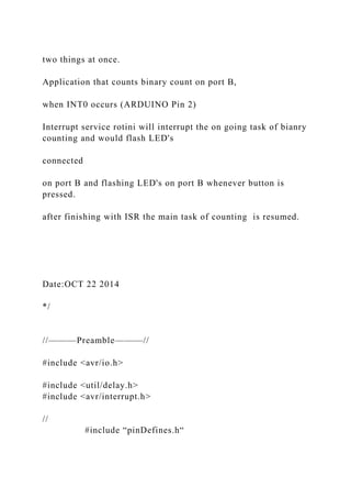 two things at once.
Application that counts binary count on port B,
when INT0 occurs (ARDUINO Pin 2)
Interrupt service rotini will interrupt the on going task of bianry
counting and would flash LED's
connected
on port B and flashing LED's on port B whenever button is
pressed.
after finishing with ISR the main task of counting is resumed.
Date:OCT 22 2014
*/
//———Preamble———//
#include <avr/io.h>
#include <util/delay.h>
#include <avr/interrupt.h>
//
#include “pinDefines.h“
 