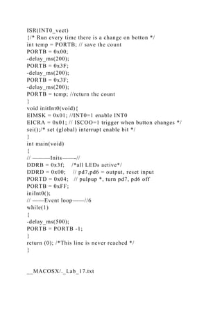 ISR(INT0_vect)
{/* Run every time there is a change on botton */
int temp = PORTB; // save the count
PORTB = 0x00;
-delay_ms(200);
PORTB = 0x3F;
-delay_ms(200);
PORTB = 0x3F;
-delay_ms(200);
PORTB = temp; //return the count
}
void initInt0(void){
EIMSK = 0x01; //INT0=1 enable INT0
EICRA = 0x01; // ISCOO=1 trigger when button changes */
sei();/* set (global) interrupt enable bit */
}
int main(void)
{
// ———Inits——-//
DDRB = 0x3f; /*all LEDs active*/
DDRD = 0x00; // pd7,pd6 = output, reset input
PORTD = 0x04; // pulpup *, turn pd7, pd6 off
PORTB = 0xFF;
iniInt0();
// ——Event loop——//6
while(1)
{
-delay_ms(500);
PORTB = PORTB -1;
}
return (0); /*This line is never reached */
}
__MACOSX/._Lab_17.txt
 