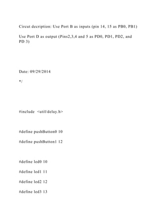 Circut decription: Use Port B as inputs (pin 14, 15 as PB0, PB1)
Use Port D as output (Pins2,3,4 and 5 as PD0, PD1, PD2, and
PD 3)
Date: 09/29/2014
*/
#include <util/delay.h>
#define pushButton0 10
#define pushButton1 12
#define led0 10
#define led1 11
#define led2 12
#define led3 13
 