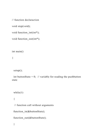 // function declaraction
void step(void);
void function_int(int*);
void function_out(int*);
int main()
{
setup();
int buttonState = 0; // variable for reading the pushbutton
state
while(1)
{
// function call without arguments
function_in(&buttonState);
function_out(&buttonState);
}
 