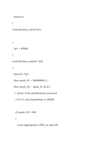 return 0;
}
void function_in(int*p1)
{
*p1 = PINB;
}
void function_out(int *p2)
{
char k1=*p2;
char mask_01 = 0b00000011;
char mask_02 = mask_01 & k1;
// check if the pushbuttonis prressed
//if it is, the buttonState is HIGH:
if (mask_02==00)
{
//turn appropriate LEDs on and off:
 