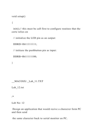 void setup()
{
init();// this must be call first to configure routines that the
corte relies on
// initialize the LED pin as an output:
DDRD=0b11111111;
// initiaze the pushbutton pin as input:
DDRB=0b11111100;
}
__MACOSX/._Lab_11.TXT
Lab_12.txt
/*
Lab No: 12
Design an application that would recive a charecter form PC
and then send
the same charecter back to serial monitor on PC.
 