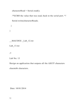 characterRead = Serial.read();
/*ECHO the value that was read, back to the serial port. */
Serial.write(characterRead);
}
}
__MACOSX/._Lab_12.txt
Lab_13.txt
/*
Lab No: 13
Design an application that outputs all the ASCIT characters
charatebt characters.
Date: 10/01/2014
*/
 