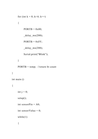 for (int k = 0; k<4; k++)
{
PORTB = 0x00;
_delay_ms(200);
PORTB = 0xFF;
_delay_ms(200);
Serial.print("Blink");
}
PORTB = temp; //return ht count
}
int main ()
{
int j = 0;
setup();
int sensorPin = A0;
int sensorValue = 0;
while(1)
{
 