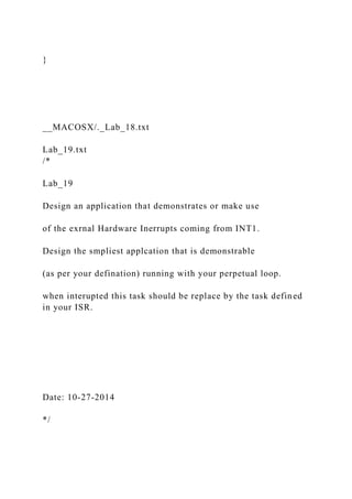 }
__MACOSX/._Lab_18.txt
Lab_19.txt
/*
Lab_19
Design an application that demonstrates or make use
of the exrnal Hardware Inerrupts coming from INT1.
Design the smpliest applcation that is demonstrable
(as per your defination) running with your perpetual loop.
when interupted this task should be replace by the task defined
in your ISR.
Date: 10-27-2014
*/
 
