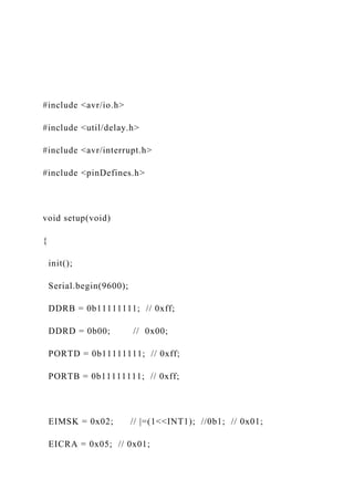 #include <avr/io.h>
#include <util/delay.h>
#include <avr/interrupt.h>
#include <pinDefines.h>
void setup(void)
{
init();
Serial.begin(9600);
DDRB = 0b11111111; // 0xff;
DDRD = 0b00; // 0x00;
PORTD = 0b11111111; // 0xff;
PORTB = 0b11111111; // 0xff;
EIMSK = 0x02; // |=(1<<INT1); //0b1; // 0x01;
EICRA = 0x05; // 0x01;
 