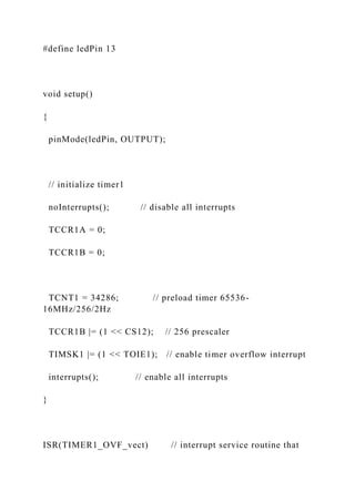#define ledPin 13
void setup()
{
pinMode(ledPin, OUTPUT);
// initialize timer1
noInterrupts(); // disable all interrupts
TCCR1A = 0;
TCCR1B = 0;
TCNT1 = 34286; // preload timer 65536-
16MHz/256/2Hz
TCCR1B |= (1 << CS12); // 256 prescaler
TIMSK1 |= (1 << TOIE1); // enable timer overflow interrupt
interrupts(); // enable all interrupts
}
ISR(TIMER1_OVF_vect) // interrupt service routine that
 