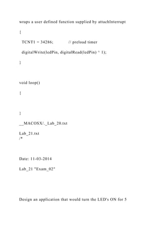 wraps a user defined function supplied by attachInterrupt
{
TCNT1 = 34286; // preload timer
digitalWrite(ledPin, digitalRead(ledPin) ^ 1);
}
void loop()
{
}
__MACOSX/._Lab_20.txt
Lab_21.txt
/*
Date: 11-03-2014
Lab_21 "Exam_02"
Design an application that would turn the LED's ON for 5
 