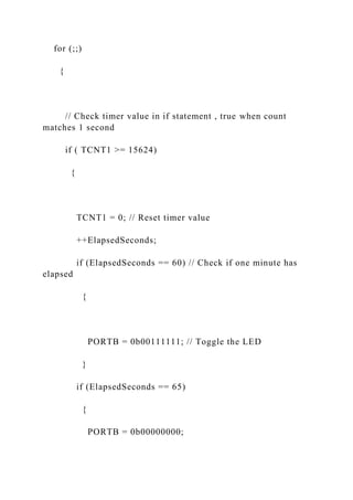 for (;;)
{
// Check timer value in if statement , true when count
matches 1 second
if ( TCNT1 >= 15624)
{
TCNT1 = 0; // Reset timer value
++ElapsedSeconds;
if (ElapsedSeconds == 60) // Check if one minute has
elapsed
{
PORTB = 0b00111111; // Toggle the LED
}
if (ElapsedSeconds == 65)
{
PORTB = 0b00000000;
 