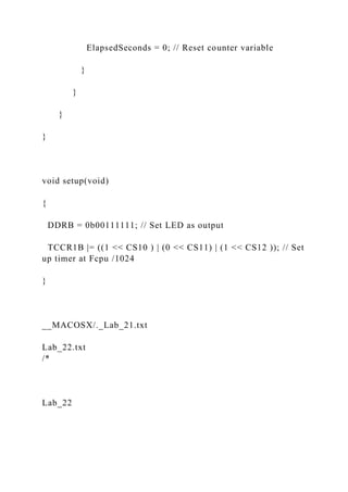 ElapsedSeconds = 0; // Reset counter variable
}
}
}
}
void setup(void)
{
DDRB = 0b00111111; // Set LED as output
TCCR1B |= ((1 << CS10 ) | (0 << CS11) | (1 << CS12 )); // Set
up timer at Fcpu /1024
}
__MACOSX/._Lab_21.txt
Lab_22.txt
/*
Lab_22
 