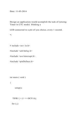 Date: 11-05-2014
Design an application would acomplish the task of (utizing
Timer in CTC mode) blinking a
LED connected to a pin of you choice, every 1 second.
*/
# include <avr /io.h>
#include <util/delay.h>
#include <avr/interrupt.h>
#include <pinDefines.h>
int main ( void )
{
setup();
TIFR1 |= (1 << OCF1A);
for (;;)
 