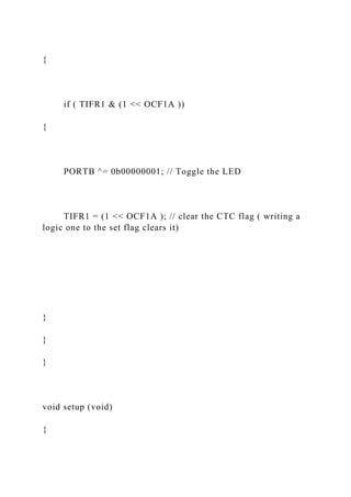 {
if ( TIFR1 & (1 << OCF1A ))
{
PORTB ^= 0b00000001; // Toggle the LED
TIFR1 = (1 << OCF1A ); // clear the CTC flag ( writing a
logic one to the set flag clears it)
}
}
}
void setup (void)
{
 