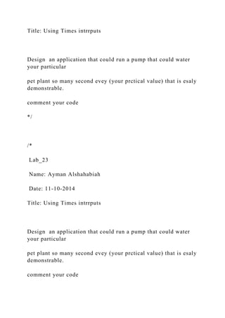 Title: Using Times intrrputs
Design an application that could run a pump that could water
your particular
pet plant so many second evey (your prctical value) that is esaly
demonstrable.
comment your code
*/
/*
Lab_23
Name: Ayman Alshahabiah
Date: 11-10-2014
Title: Using Times intrrputs
Design an application that could run a pump that could water
your particular
pet plant so many second evey (your prctical value) that is esaly
demonstrable.
comment your code
 