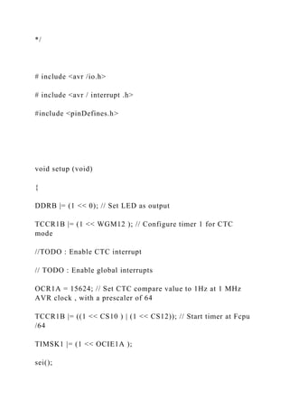 */
# include <avr /io.h>
# include <avr / interrupt .h>
#include <pinDefines.h>
void setup (void)
{
DDRB |= (1 << 0); // Set LED as output
TCCR1B |= (1 << WGM12 ); // Configure timer 1 for CTC
mode
//TODO : Enable CTC interrupt
// TODO : Enable global interrupts
OCR1A = 15624; // Set CTC compare value to 1Hz at 1 MHz
AVR clock , with a prescaler of 64
TCCR1B |= ((1 << CS10 ) | (1 << CS12)); // Start timer at Fcpu
/64
TIMSK1 |= (1 << OCIE1A );
sei();
 