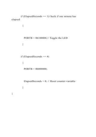 if (ElapsedSeconds == 1)//heck if one minute has
elapsed
{
PORTB = 0b100000;// Toggle the LED
}
if (ElapsedSeconds == 4)
{
PORTB = 0b000000;
ElapsedSeconds = 0; // Reset counter variable
}
}
 