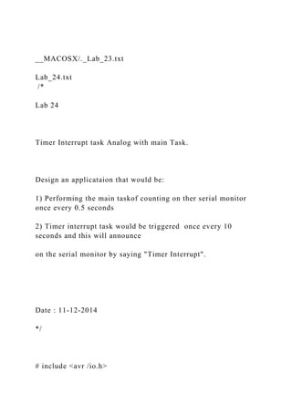 __MACOSX/._Lab_23.txt
Lab_24.txt
/*
Lab 24
Timer Interrupt task Analog with main Task.
Design an applicataion that would be:
1) Performing the main taskof counting on ther serial monitor
once every 0.5 seconds
2) Timer interrupt task would be triggered once every 10
seconds and this will announce
on the serial monitor by saying "Timer Interrupt".
Date : 11-12-2014
*/
# include <avr /io.h>
 