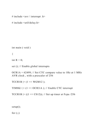 # include <avr / interrupt .h>
# include <util/delay.h>
int main ( void )
{
int R = 0;
sei (); // Enable global interrupts
OCR1A = 62499; // Set CTC compare value to 1Hz at 1 MHz
AVR clock , with a prescaler of 256
TCCR1B |= (1 << WGM12 );
TIMSK1 |= (1 << OCIE1A ); // Enable CTC interrupt
TCCR1B |= ((1 << CS12)); // Set up timer at Fcpu /256
setup();
for (;;)
 
