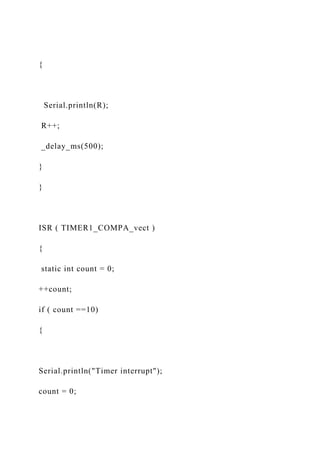 {
Serial.println(R);
R++;
_delay_ms(500);
}
}
ISR ( TIMER1_COMPA_vect )
{
static int count = 0;
++count;
if ( count ==10)
{
Serial.println("Timer interrupt");
count = 0;
 