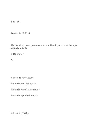 Lab_25
Date: 11-17-2014
Utilize timer intrurpt as means to achived p.w.m that intrupts
would controls
a DC motor.
*/
# include <avr /io.h>
#include <util/delay.h>
#include <avr/interrupt.h>
#include <pinDefines.h>
int main ( void )
 