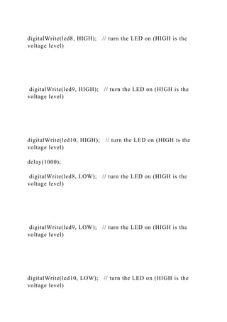 digitalWrite(led8, HIGH); // turn the LED on (HIGH is the
voltage level)
digitalWrite(led9, HIGH); // turn the LED on (HIGH is the
voltage level)
digitalWrite(led10, HIGH); // turn the LED on (HIGH is the
voltage level)
delay(1000);
digitalWrite(led8, LOW); // turn the LED on (HIGH is the
voltage level)
digitalWrite(led9, LOW); // turn the LED on (HIGH is the
voltage level)
digitalWrite(led10, LOW); // turn the LED on (HIGH is the
voltage level)
 