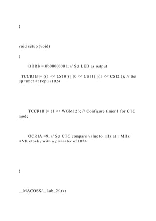 }
void setup (void)
{
DDRB = 0b00000001; // Set LED as output
TCCR1B |= ((1 << CS10 ) | (0 << CS11) | (1 << CS12 )); // Set
up timer at Fcpu /1024
TCCR1B |= (1 << WGM12 ); // Configure timer 1 for CTC
mode
OCR1A =9; // Set CTC compare value to 1Hz at 1 MHz
AVR clock , with a prescaler of 1024
}
__MACOSX/._Lab_25.txt
 