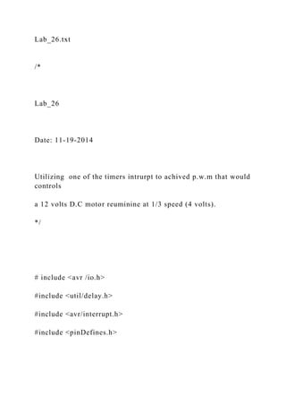 Lab_26.txt
/*
Lab_26
Date: 11-19-2014
Utilizing one of the timers intrurpt to achived p.w.m that would
controls
a 12 volts D.C motor reuminine at 1/3 speed (4 volts).
*/
# include <avr /io.h>
#include <util/delay.h>
#include <avr/interrupt.h>
#include <pinDefines.h>
 