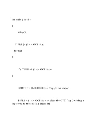 int main ( void )
{
setup();
TIFR1 |= (1 << OCF1A);
for (;;)
{
if ( TIFR1 & (1 << OCF1A ))
{
PORTB ^= 0b00000001; // Toggle the motor
TIFR1 = (1 << OCF1A ); // clear the CTC flag ( writing a
logic one to the set flag clears it)
 