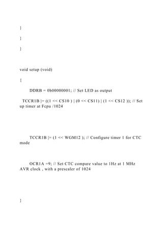 }
}
}
void setup (void)
{
DDRB = 0b00000001; // Set LED as output
TCCR1B |= ((1 << CS10 ) | (0 << CS11) | (1 << CS12 )); // Set
up timer at Fcpu /1024
TCCR1B |= (1 << WGM12 ); // Configure timer 1 for CTC
mode
OCR1A =9; // Set CTC compare value to 1Hz at 1 MHz
AVR clock , with a prescaler of 1024
}
 
