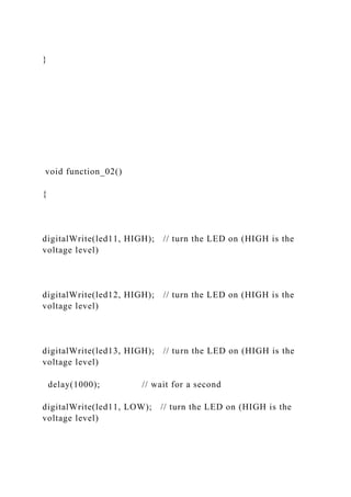 }
void function_02()
{
digitalWrite(led11, HIGH); // turn the LED on (HIGH is the
voltage level)
digitalWrite(led12, HIGH); // turn the LED on (HIGH is the
voltage level)
digitalWrite(led13, HIGH); // turn the LED on (HIGH is the
voltage level)
delay(1000); // wait for a second
digitalWrite(led11, LOW); // turn the LED on (HIGH is the
voltage level)
 