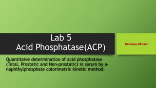 Lab 5
Acid Phosphatase(ACP)
Quantitaive determination of acid phosphatase
(Total, Prostatic and Non-prostatic) in serum by a-
naphthylphosphate colorimetric kinetic method.
Daheeya AlEnazi
 