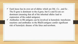 ✓ Each locus has its own set of alleles which are Dd , Cc , and Ee .
The D gene is dominant to the d gene, but Cc and Ee are co-
dominant (meaning that all of the inherited alleles lead to
expression of the coded antigens).
✓ Antibodies to Rh antigens can be involved in hemolytic transfusion
reactions and antibodies to the Rh(D) antigens confer significant
risk of hemolytic disease of the fetus and newborn.
 