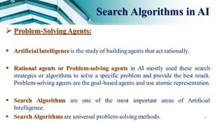 Search Algorithms in AI
3
 Problem-Solving Agents:
 ArtificialIntelligence is the study of buildingagents that act rationally.
 Rational agents or Problem-solving agents in AI mostly used these search
strategies or algorithms to solve a specific problem and provide the best result.
Problem-solving agents are the goal-based agents and use atomic representation.
 Search Algorithms are one of the most important areas of Artificial
Intelligence.
 Search Algorithms are universal problem-solving methods.
 