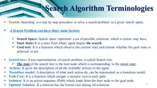 5
Search Algorithm Terminologies
 Search: Searching is a step by step procedure to solve a search-problem in a given search space.
 A Search Problem can have three main factors:
 Search Space: Search space represents a set of possible solutions, which a system may have.
 Start State: It is a state from where agent begins the search.
 Goal test: It is a function which observe the current state and returns whether the goal state is
achieved or not.
 Search tree: A tree representation of search problem is called Search tree.
 The root of the search tree is the root node which is corresponding to the initial state.
 Actions: It gives the description of all the available actions to the agent.
 Transition model: A description of what each action do, can be represented as a transition model.
 Path Cost: It is a function which assigns a numeric cost to each path.
 Solution: It is an action sequence (Path) which leads from the start node to the goal node.
 Optimal Solution: If a solution has the lowest cost among all solutions.
 