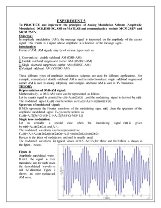 EXPERIMENT 5
To PRACTICE and implement the principles of Analog Modulation Scheme (Amplitude
Modulation) DSB,DSB-SC, SSB on MATLAB and communication module MCM 24/EV and
MCM 25/EV.
Objective:
In amplitude modulation (AM), the message signal is impressed on the amplitude of the carrier
signal. This results in a signal whose amplitude is a function of the message signal.
Introduction:
Forms of AM: AM signals may be of various types such as
1. Conventional double sideband AM (DSB-AM)
2. Double sideband suppressed carrier AM (DSBSC-AM)
3. Single sideband suppressed carrier AM (SSBSC-AM)
4.Vestigial sideband AM (VSBSC-AM)
These different types of amplitude modulation schemes are used for different applications. For
example, conventional double sideband AM is used in radio broadcast, single sideband suppressed
carrier AM is used in analog telephony and vestigial sideband AM is used in TV broadcast.
THEORY
Representation of DSB-AM signal:
Mathematically, a DSB-AM wave can be represented as follows:
Let the carrier signal is denoted by c(t)=Acsin(2πfct) , and the modulating signal is denoted by m(t).
The modulated signal Cm(t) can be written as Cm(t)=Ac(1+m(t))sin(2πfct).
Spectrum of modulated signal:
If M(f) represents the Fourier transform of the modulating signa m(t) ,then the spectrum of the
amplitude modulated signal Cm(t) can be written as
Cm(f)=Ac/2j[δ(f-fc)-δ(f+fc)]+Ac/2j[M(f-fc)-M(f+fc)]
Single tone modulation:
Let us consider a special case when the modulating signal m(t) is given
by m(t)=Amsin(2πfmt) and fm<c
The modulated waveform can be represented as:
Cm(t)=(Ac+Amsin(2πfmt))sin(2πfct)=Ac(1+msin(2πfmt))sin(2πfct)
Here,m is the index of modulation and m≤l is usually used.
The modulated waveform for typical values m=0.5, Ac=2v,fm=1Khz and fm=10Khz is shown in
the figure1 below.
Figure-1:
Amplitude modulated wave
If m>1, the signal is over
modulated and for such cases
the demodulated waveform
will be distorted. Figure 2
shows an over-modulated
AM wave.
 