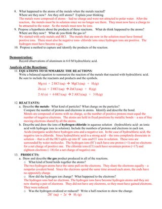 8. What happened to the atoms of the metals when the metals reacted?
       Where are they now? Are they still atoms? Explain your thinking.
       The metals were composed of atoms – had no charge and were not attracted to polar water. After the
       reaction, the metals must be in solution since we no longer see them. They must now have a charge to
       be attracted to the water. So the metals must now be ions.
   9. Propose a hypothesis about the products of these reactions. What do think happened to the atoms?
       Where are they now? What do you think the gas is?
       We started with only metals and HCl. The metals that are now in the solution must have formed
       positive ions. There must also be negative ions- chloride ions since hydrogen ions are positive. The
       hydrogen must have become a gas.
   10. Propose a method to capture and identify the products of the reaction.


Demonstration:
      Record observations of aluminum in 6.0 M hydrochloric acid.
Analysis of the Reactions:
   11. EQUATIONS TO SUMMARIZE THE REACTIONS:
       Write a balanced equation to summarize the reaction of the metals that reacted with hydrochloric acid.
       Be sure to include the reactants and products and the symbols.
                     Mg (s) + 2 HCl (aq)  MgCl2(aq) + H2(g)
                     Zn (s) + 2 HCl (aq)  ZnCl2(aq) + H2(g)
                     2 Al (s) + 6 HCl (aq)  2 AlCl3(aq) + 3 H2(g)

   12. REACTANTS:
       a. Describe the metals- What kind of particles? What charge on the particles?
          Compare the number of protons and electrons in atoms. Identify and describe the bond.
          Metals are composed of atoms with no charge, so the number of positive protons must equal the
          number of negative electrons. The atoms are held in fixed positions by metallic bonds – a sea of free
          moving electrons shared by all the atoms.
       b. Describe and draw the ions of hydrogen chloride in aqueous solution (hydrochloric acid- an ionic
          acid with hydrogen ions in solution). Include the numbers of protons and electrons in each ion.
          Acids (inorganic acids) have hydrogen ions and a negative ion. In the case of hydrochloric acid, the
          negative ion is chloride. Since hydrochloric acid is a strong acid – the ions completely dissociate in
          solution – that is all the HCl splits up into H+ ions and Cl- ions in solution. These ions are
          surrounded by water molecules. The hydrogen ions (H+) each have one proton (+1) and no electrons
          for a net charge of positive one. The chloride ions (Cl-) each have seventeen proton (+17) and
          eighteen electrons (–18) for a net charge of negative one.
   13. PRODUCTS:
      a. Draw and describe the gas product produced in all of the reactions.
         o What kind of bond holds together the atoms?
         The two hydrogen atoms have the same pull on the electrons. They share the electrons equally – a
         nonpolar covalent bond. Since the electrons spend the same time around each atom, the ends have
         no oppositely charge.
         o How did the hydrogen ion change? What happened to the electrons?
         The hydrogen ions had no electrons. The hydrogen ions have become hydrogen atoms and they are
         now sharing a pair of electrons. They did not have any electrons, so they must have gained electrons.
         They were reduced.
         o Was the hydrogen oxidized or reduced? Write a half-reaction to show the change.
                           2H+ (aq) + 2e-  H2 (g)
 