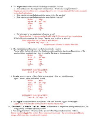 b. The magnesium atom became an ion of magnesium in the reaction.
      o Draw and describe the magnesium ion in solution. What is the charge on the ion?
      Magnesium ions in solution have a charge of positive two (+2) and attracted to the water molecules
      by ion-dipole attractions.
      o How many protons and electrons in the atoms before the reaction?
      o How many protons and electrons in the ions after the reaction?
                         Before       After
                         Mg (s)  Mg2+ (aq)
                         Atoms        Ions
                         12 p         12p
                         12 e-        10 e-
                           0          +2

       o Did atom gain or lose an electron to become an ion?
              Magnesium had 12 electrons and ends with only 10 electrons, so it lost two electrons.
       Write half-reaction to show this change. Was the atom oxidized or reduced?
                  Since magnesium lost electrons, it was oxidized
                          Mg (s)  Mg2+ (aq) + 2e-
                                                need these two electrons to balance both sides

   c. The aluminum atom became an ion of aluminum in the reaction.
       Answer all the bullets in b. above for the aluminum (except that a drawing and description of the
       ions in solution is not necessary since it would be the same as for magnesium).
                           Before          After
                           Al (s)         Al3+ (aq)
                           Atoms           Ions
                           12 p            13p
                           12 e-           10 e-
                            0              +3

                  OXIDATION HALF-REACTION
                       Al (s)  Al3+ (aq) + 3e-

   d. The zinc atom became a +2 ion of zinc in the reaction. Zinc is a transition metal.
       Again. Answer all the bullets in b for zinc.
                        Before           After
                        Zn (s)          Zn2+ (aq)
                        Atoms            Ions
                        30 p             30 p
                        30 e-            28 e-
                          0              +2

                  OXIDATION HALF-REACTION
                       Zn (s)  Zn2+ (aq) + 2e-

   e. The copper does not react with hydrochloric acid, what does that suggest about copper?
       Copper must be more stable and less reactive than the other metals.
14. ENTHALPY- ENERGY IN REACTIONS: In the reaction of magnesium with hydrochloric acid, the
       energy change should have been noticeable.
    a. Was energy transferred into or out of the system? Describe your observational evidence.
    Energy transferred out of the system. Since temperature increased – the surrounding gained kinetic
    energy, which must have come from the reaction.
 