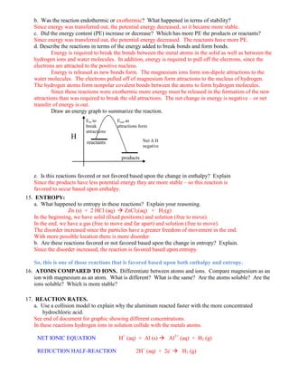 b. Was the reaction endothermic or exothermic? What happened in terms of stability?
   Since energy was transferred out, the potential energy decreased, so it became more stable.
   c. Did the energy content (PE) increase or decrease? Which has more PE the products or reactants?
   Since energy was transferred out, the potential energy decreased. The reactants have more PE.
   d. Describe the reactions in terms of the energy added to break bonds and form bonds.
           Energy is required to break the bonds between the metal atoms in the solid as well as between the
   hydrogen ions and water molecules. In addition, energy is required to pull off the electrons, since the
   electrons are attracted to the positive nucleus.
           Energy is released as new bonds form. The magnesium ions form ion-dipole attractions to the
   water molecules. The electrons pulled off of magnesium form attractions to the nucleus of hydrogen.
   The hydrogen atoms form nonpolar covalent bonds between the atoms to form hydrogen molecules.
           Since these reactions were exothermic more energy must be released in the formation of the new
   attractions than was required to break the old attractions. The net change in energy is negative – or net
   transfer of energy is out.
           Draw an energy graph to summarize the reaction.
                          Ein to        Eout as
                          break         attractions form
                          attractions
                   H                                 Net Δ H
                          reactants
                                                     negative

                                          products


   e. Is this reactions favored or not favored based upon the change in enthalpy? Explain
   Since the products have less potential energy they are more stable – so this reaction is
   favored to occur based upon enthalpy.
15. ENTROPY:
    a. What happened to entropy in these reactions? Explain your reasoning.
                   Zn (s) + 2 HCl (aq)  ZnCl2(aq) + H2(g)
    In the beginning, we have solid (fixed positions) and solution (free to move).
    In the end, we have a gas (free to move and far apart) and solution (free to move).
    The disorder increased since the particles have a greater freedom of movement in the end.
    With more possible location there is more disorder.
    b. Are these reactions favored or not favored based upon the change in entropy? Explain.
    Since the disorder increased, the reaction is favored based upon entropy.

   So, this is one of those reactions that is favored based upon both enthalpy and entropy.
16. ATOMS COMPARED TO IONS. Differentiate between atoms and ions. Compare magnesium as an
    ion with magnesium as an atom. What is different? What is the same? Are the atoms soluble? Are the
    ions soluble? Which is more stable?

17. REACTION RATES.
    a. Use a collision model to explain why the aluminum reacted faster with the more concentrated
        hydrochloric acid.
    See end of document for graphic showing different concentrations.
    In these reactions hydrogen ions in solution collide with the metals atoms.

     NET IONIC EQUATION                  H+ (aq) + Al (s)  Al3+ (aq) + H2 (g)

     REDUCTION HALF-REACTION                      2H+ (aq) + 2e-  H2 (g)
 