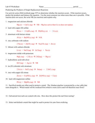 Lab #5 Worksheet                             Name _______________________________ period ____
Predicting the Products of Single Replacement Reactions
Use activity series (Holt textbook page 327) to determine whether the reaction occurs. If the reaction occurs,
predict the products and balance the equation. Use the most common ion when more than one is possible. If the
reaction does not occur, the write NR (no reaction) and explain why.

1. magnesium and calcium chloride
               Mg (s) + CaCl2 (aq)  NR – Mg less active than Ca so does not replace
2. lead with copper (II) sulfate
               Pb (s) + 2 CuSO4 (aq)  Pb(SO4)2 (s) + 2 Cu (s)
3. aluminum with barium nitrate
               Al (s) + Ba(NO3)2 (aq)  N.R.
4. zinc carbonate with sodium
               2 Na (s) + ZnCO3 (aq)  Na2CO3 (aq) + Zn (s)
5. lithium with sodium chloride
               Li (s) + NaCl (aq)  LiCl(aq) + Na (s)
6. magnesium iodide with potassium
               MgI2 (aq) + 2 K (s)  2 KI(aq) + Mg (s)
7. hydrochloric acid with silver
               HCl (aq) + Ag (s)  NR
8. tin (IV) chloride with strontium
               2 Sr (s) + SnCl4 (aq)  Sn(aq) + 2 SrCl2 (aq)
9. zinc with copper (II) nitrate
               Zn (s) + Cu(NO3)2 (aq)  Zn(NO3)2 (aq) + Cu(s)
10. lead with magnesium sulfate
               Pb (s) + MgSO4 (aq)  NR
11. Sacrifical anodes are often used to protect a metal. The Alaskan pipeline is protected by a zinc cable that
rusts alongside it. Which metal will be oxidized first (which is more active and will therefore react first)?



12. Galvanized iron nails are coated with zinc. How does this protect the nail from rusting?


13. Select and defend a metal that might be used to protect tin cans from oxidizing.
 
