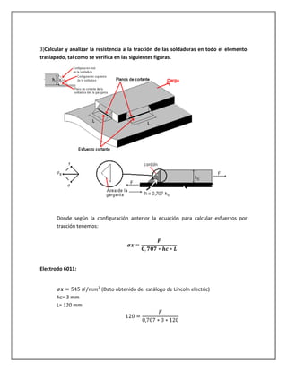 3)Calcular y analizar la resistencia a la tracción de las soldaduras en todo el elemento
traslapado, tal como se verifica en las siguientes figuras.
Donde según la configuración anterior la ecuación para calcular esfuerzos por
tracción tenemos:
Electrodo 6011:
(Dato obtenido del catálogo de Lincoln electric)
hc= 3 mm
L= 120 mm
 