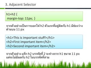 3.	
  Adjacent	
  Selector	
  
h1+h2	
  {	
  
	
  margin-­‐top:	
  11px; }	
  
จากตัวอย่างเป็นการบอกให้ h2 ตัวแรกที่อยู่ติดกับ h1 มีช่องว่าง
ด้านบน 11 px	
  
<h1>This	
  is	
  important	
  stuﬀ!</h1>	
  
<h2>First	
  important	
  item</h2>	
  
<h2>Second	
  important	
  item</h2>	
  
จากตัวอย่าง แท็ก h2 บรรทัดที่ 2 จะห่างจาก h1 ขนาด 11 px
แต่จะไม่มีผลกับ h2 ในบรรทัดที่สาม	
  
 