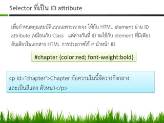 Selector	
  ที่เป็น	
  ID	
  aZribute	
  
เพื่อกำหนดคุณสมบัติแบบเฉพาะเจาะจง ใหกับ HTML element ผาน ID
attribute เหมือนกับ Class แตตางกันที่ ID จะใชกับ element ที่มีเพียง
อันเดียวในเอกสาร HTML การประกาศใช # นำหนา ID 
	
  #chapter	
  {color:red;	
  font-­‐weight:bold}	
  
<p id="chapter">Chapter ขอความในนี้จัดวางกึ่งกลาง  
และเปนสีแดง ตัวหนา</p> 
 