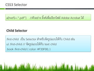 CSS3	
  Selector	
  
a[href$=.“.pdf”] //ตัวอยาง ลิ้งคเพื่อเรียกไฟล Adobe Acrobat ได 
Child	
  Selector	
  
:ﬁrst-child เปน Selector สำหรับจัดรูปแบบใหกับ Child เชน  
ul :frist-child // จัดรูปแบบใหกับ text child  
.book :ﬁrst-child { color: #F33F00; } 
 