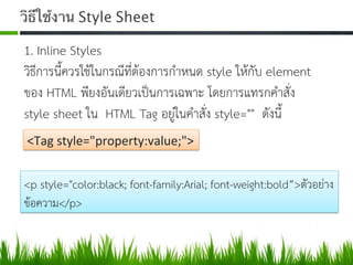 วิธีใช้งาน Style Sheet	
  
1. Inline Styles  
วิธีการนี้ควรใชในกรณีที่ตองการกำหนด style ใหกับ element
ของ HTML พียงอันเดียวเปนการเฉพาะ โดยการแทรกคำสั่ง
style sheet ใน HTML Tag อยูในคำสั่ง style="" ดังนี้ 
<Tag	
  style="property:value;">	
  
<p style="color:black; font-family:Arial; font-weight:bold”>ตัวอยาง
ขอความ</p>  
 