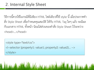 2. Internal Style Sheet 	
  
วิธีการนี้ควรใชในกรณีที่มีเพียง HTML ไฟลเดียวที่ใช style นี้ เมื่อประกาศคำ
สั่ง Style Sheet เพื่อกำหนดคุณสมบัติ ใหกับ HTML Tag ใดๆ แลว จะมีผล
กับเอกสาร HTML ทั้งหนา นิยมใสสวนของคำสั่ง Style Sheet ไวระหวาง
<head>...</head> 
<style type="text/css"> 
<!--selector {property1: value1; property2: value2}... --> 
</style> 
 