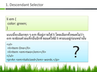1.	
  Descendant	
  Selector	
  
li	
  em	
  {	
  
	
  color:	
  green;	
  
}	
  
แบบนี้จะเลือกทุก ๆ em ที่อยู่ภายใต้ li โดยเลือกทั้งหมดไม่ว่า
em จะซ้อนด้วยแท็กอื่นอีกที ขอแค่ให้มี li ครอบอยู่ก่อนหน้านั้น	
  
<ul>	
  
	
  <li>Item	
  One</li>	
  
	
  <li>Item	
  <em>two</em></li>	
  
</ul>	
  
<p>An	
  <em>italicized</em>	
  words.</p>	
  
?	
  
 