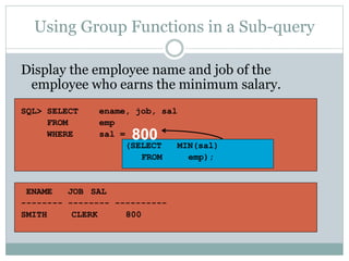 Using Group Functions in a Sub-query
Display the employee name and job of the
employee who earns the minimum salary.
SQL> SELECT ename, job, sal
FROM emp
WHERE sal =
(SELECT MIN(sal)
FROM emp);
ENAME JOB SAL
-------- -------- ----------
SMITH CLERK 800
800
 