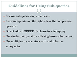 Guidelines for Using Sub-queries
 Enclose sub-queries in parentheses.
 Place sub-queries on the right side of the comparison
operator.
 Do not add an ORDER BY clause to a Sub-query.
 Use single-row operators with single-row sub-queries.
 Use multiple-row operators with multiple-row
sub-queries.
 